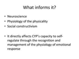 What informs it?
• Neuroscience
• Physiology of the physicality
• Social constructivism
• It directly affects CYP’s capacity to self-
regulate through the recognition and
management of the physiology of emotional
response
 