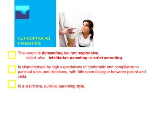 AUTHORITARIAN
PARENTING
The parent is demanding but not responsive.
called, also, totalitarian parenting or strict parenting,
Is characterised by high expectations of conformity and compliance to
parental rules and directions, with little open dialogue between parent and
child;
Is a restrictive, punitive parenting style.
 