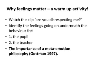 Why feelings matter – a warm up activity!
• Watch the clip ‘are you disrespecting me?’
• Identify the feelings going on underneath the
behaviour for:
• 1. the pupil
• 2. the teacher
• The importance of a meta-emotion
philosophy (Gottman 1997).
 