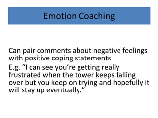 Emotion Coaching
Can pair comments about negative feelings
with positive coping statements
E.g. “I can see you’re getting really
frustrated when the tower keeps falling
over but you keep on trying and hopefully it
will stay up eventually.”
 