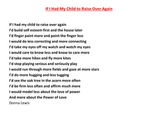 If I Had My Child to Raise Over Again
If I had my child to raise over again
I’d build self esteem first and the house later
I’d finger paint more and point the finger less
I would do less correcting and more connecting
I’d take my eyes off my watch and watch my eyes
I would care to know less and know to care more
I’d take more hikes and fly more kites
I’d stop playing serious and seriously play
I would run through more fields and gaze at more stars
I’d do more hugging and less tugging
I’d see the oak tree in the acorn more often
I’d be firm less often and affirm much more
I would model less about the love of power
And more about the Power of Love
Donna Lewis
 