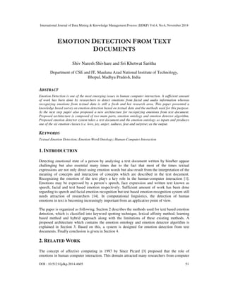 International Journal of Data Mining & Knowledge Management Process (IJDKP) Vol.4, No.6, November 2014 
EMOTION DETECTION FROM TEXT 
DOCUMENTS 
Shiv Naresh Shivhare and Sri Khetwat Saritha 
Department of CSE and IT, Maulana Azad National Institute of Technology, 
Bhopal, Madhya Pradesh, India 
ABSTRACT 
Emotion Detection is one of the most emerging issues in human computer interaction. A sufficient amount 
of work has been done by researchers to detect emotions from facial and audio information whereas 
recognizing emotions from textual data is still a fresh and hot research area. This paper presented a 
knowledge based survey on emotion detection based on textual data and the methods used for this purpose. 
At the next step paper also proposed a new architecture for recognizing emotions from text document. 
Proposed architecture is composed of two main parts, emotion ontology and emotion detector algorithm. 
Proposed emotion detector system takes a text document and the emotion ontology as inputs and produces 
one of the six emotion classes (i.e. love, joy, anger, sadness, fear and surprise) as the output. 
KEYWORDS 
Textual Emotion Detection; Emotion Word Ontology; Human-Computer Interaction 
1. INTRODUCTION 
Detecting emotional state of a person by analyzing a text document written by him/her appear 
challenging but also essential many times due to the fact that most of the times textual 
expressions are not only direct using emotion words but also result from the interpretation of the 
meaning of concepts and interaction of concepts which are described in the text document. 
Recognizing the emotion of the text plays a key role in the human-computer interaction [1]. 
Emotions may be expressed by a person’s speech, face expression and written text known as 
speech, facial and text based emotion respectively. Sufficient amount of work has been done 
regarding to speech and facial emotion recognition but text based emotion recognition system still 
needs attraction of researchers [14]. In computational linguistics, the detection of human 
emotions in text is becoming increasingly important from an applicative point of view. 
The paper is organized as following. Section 2 describes the methods used for text based emotion 
detection, which is classified into keyword spotting technique, lexical affinity method, learning 
based method and hybrid approach along with the limitations of these existing methods. A 
proposed architecture which contains the emotion ontology and emotion detector algorithm is 
explained in Section 3. Based on this, a system is designed for emotion detection from text 
documents. Finally conclusion is given in Section 4. 
2. RELATED WORK 
The concept of affective computing in 1997 by Since Picard [3] proposed that the role of 
emotions in human computer interaction. This domain attracted many researchers from computer 
DOI : 10.5121/ijdkp.2014.4605 51 
 