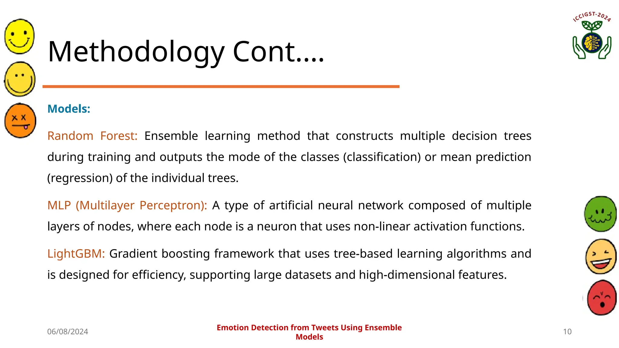 06/08/2024 10
Methodology Cont.…
Models:
Random Forest: Ensemble learning method that constructs multiple decision trees
during training and outputs the mode of the classes (classification) or mean prediction
(regression) of the individual trees.
MLP (Multilayer Perceptron): A type of artificial neural network composed of multiple
layers of nodes, where each node is a neuron that uses non-linear activation functions.
LightGBM: Gradient boosting framework that uses tree-based learning algorithms and
is designed for efficiency, supporting large datasets and high-dimensional features.
Emotion Detection from Tweets Using Ensemble
Models
 
