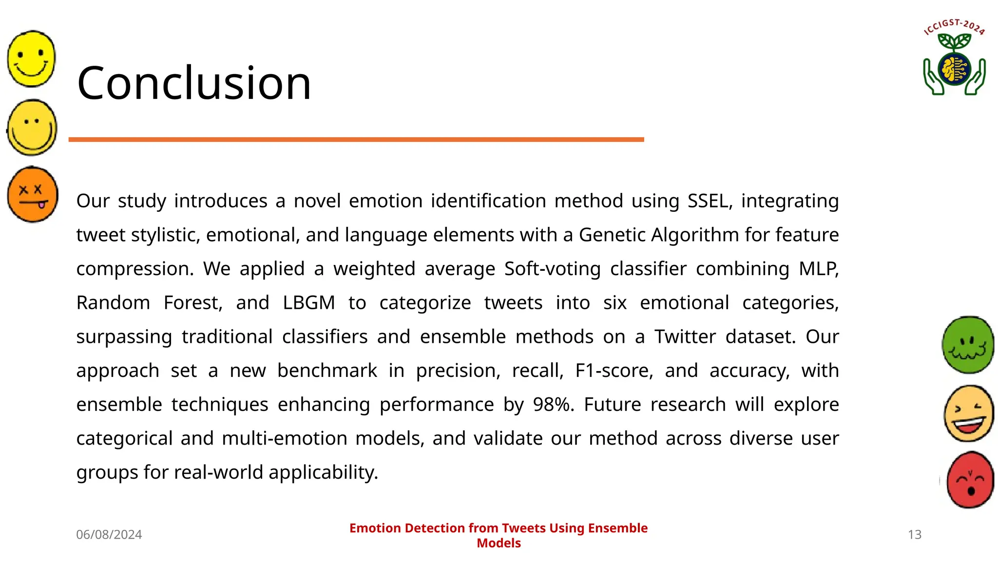 06/08/2024 13
Conclusion
Our study introduces a novel emotion identification method using SSEL, integrating
tweet stylistic, emotional, and language elements with a Genetic Algorithm for feature
compression. We applied a weighted average Soft-voting classifier combining MLP,
Random Forest, and LBGM to categorize tweets into six emotional categories,
surpassing traditional classifiers and ensemble methods on a Twitter dataset. Our
approach set a new benchmark in precision, recall, F1-score, and accuracy, with
ensemble techniques enhancing performance by 98%. Future research will explore
categorical and multi-emotion models, and validate our method across diverse user
groups for real-world applicability.
Emotion Detection from Tweets Using Ensemble
Models
 
