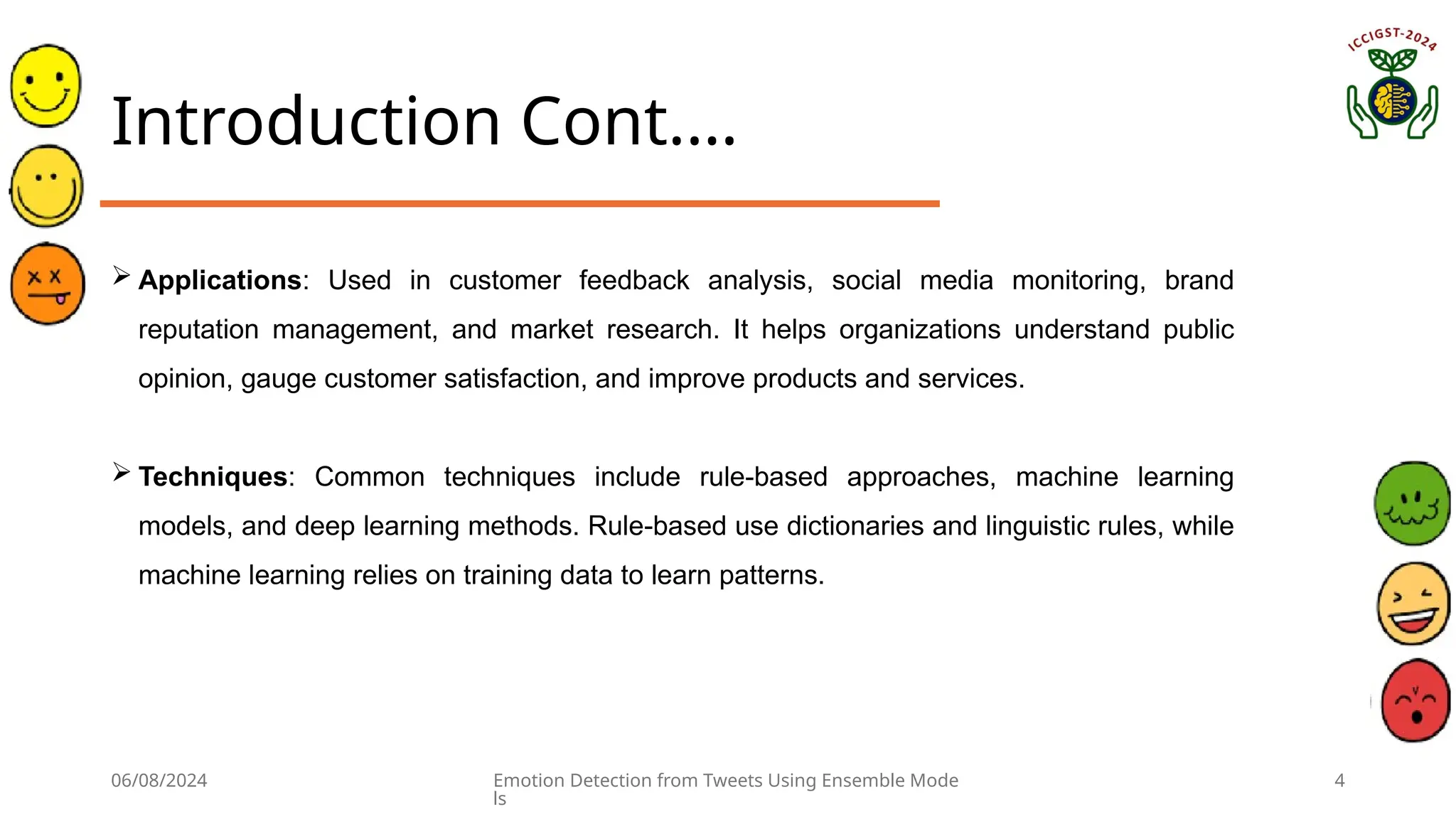 06/08/2024 Emotion Detection from Tweets Using Ensemble Mode
ls
4
Introduction Cont.…
 Applications: Used in customer feedback analysis, social media monitoring, brand
reputation management, and market research. It helps organizations understand public
opinion, gauge customer satisfaction, and improve products and services.
 Techniques: Common techniques include rule-based approaches, machine learning
models, and deep learning methods. Rule-based use dictionaries and linguistic rules, while
machine learning relies on training data to learn patterns.
 