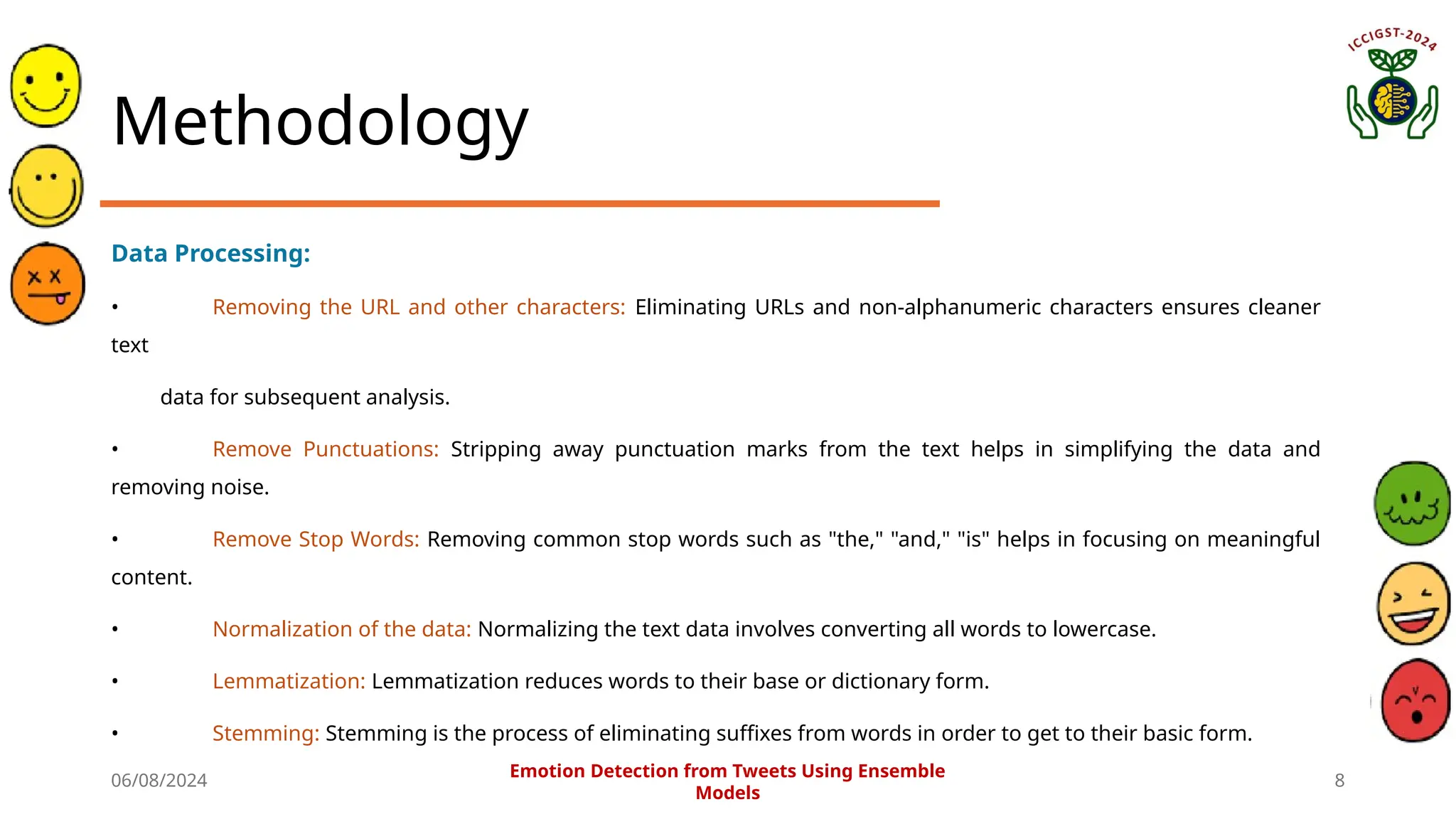 06/08/2024 8
Methodology
Data Processing:
• Removing the URL and other characters: Eliminating URLs and non-alphanumeric characters ensures cleaner
text
data for subsequent analysis.
• Remove Punctuations: Stripping away punctuation marks from the text helps in simplifying the data and
removing noise.
• Remove Stop Words: Removing common stop words such as "the," "and," "is" helps in focusing on meaningful
content.
• Normalization of the data: Normalizing the text data involves converting all words to lowercase.
• Lemmatization: Lemmatization reduces words to their base or dictionary form.
• Stemming: Stemming is the process of eliminating suffixes from words in order to get to their basic form.
Emotion Detection from Tweets Using Ensemble
Models
 