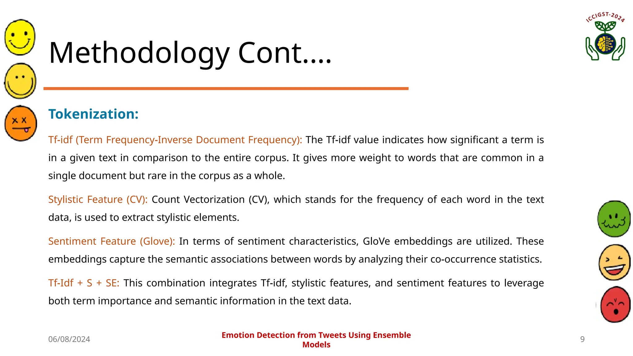 06/08/2024 9
Methodology Cont.…
Tokenization:
Tf-idf (Term Frequency-Inverse Document Frequency): The Tf-idf value indicates how significant a term is
in a given text in comparison to the entire corpus. It gives more weight to words that are common in a
single document but rare in the corpus as a whole.
Stylistic Feature (CV): Count Vectorization (CV), which stands for the frequency of each word in the text
data, is used to extract stylistic elements.
Sentiment Feature (Glove): In terms of sentiment characteristics, GloVe embeddings are utilized. These
embeddings capture the semantic associations between words by analyzing their co-occurrence statistics.
Tf-Idf + S + SE: This combination integrates Tf-idf, stylistic features, and sentiment features to leverage
both term importance and semantic information in the text data.
Emotion Detection from Tweets Using Ensemble
Models
 