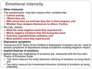 Emotional intensity
 Other measures
 The questionnaire may also assess other variables like
 Current activity,
 Where they are,
 With whom they are and how they feel in that company, and
 Whether they compare themselves to others. Further,
 We may assess
 What the most negative event they experienced ,
 Which negative emotions they felt during the event,
 How they regulated these emotions, and
 Most positive event they experienced
 Depressive symptoms
 Twenty-six of 27 items of the Children’s Depression Inventory can be used to
assess symptoms of depression except suicidal for avoiding negative impact
 Implicit theories of emotions
 Beliefs about the malleability of emotions are measured with the four-item
Theory of Emotions Scale
 Two items measure the entity dimension (thinking of emotions as being fixed)
and
 Two items measure the incremental dimension (thinking of emotions as being
malleable).
 