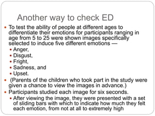 Another way to check ED
 To test the ability of people at different ages to
differentiate their emotions for participants ranging in
age from 5 to 25 were shown images specifically
selected to induce five different emotions —
 Anger,
 Disgust,
 Fright,
 Sadness, and
 Upset.
 (Parents of the children who took part in the study were
given a chance to view the images in advance.)
 Participants studied each image for six seconds.
 After viewing the image, they were presented with a set
of sliding bars with which to indicate how much they felt
each emotion, from not at all to extremely high
 
