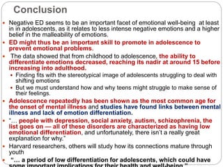 Conclusion
 Negative ED seems to be an important facet of emotional well-being at least
in in adolescents, as it relates to less intense negative emotions and a higher
belief in the malleability of emotions.
 ED might thus be an important skill to promote in adolescence to
prevent emotional problems.
 The data showed that from childhood to adolescence, the ability to
differentiate emotions decreased, reaching its nadir at around 15 before
increasing into adulthood.
 Finding fits with the stereotypical image of adolescents struggling to deal with
shifting emotions
 But we must understand how and why teens might struggle to make sense of
their feelings.
 Adolescence repeatedly has been shown as the most common age for
the onset of mental illness and studies have found links between mental
illness and lack of emotion differentiation.
 “… people with depression, social anxiety, autism, schizophrenia, the
list goes on — all of these disorders are characterized as having low
emotional differentiation, and unfortunately, there isn’t a really great
explanation for why.”
 Harvard researchers, others will study how its connections mature through
youth
 “… a period of low differentiation for adolescents, which could have
 