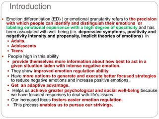 Introduction
 Emotion differentiation (ED) ) or emotional granularity refers to the precision
with which people can identify and distinguish their emotions or
labeling emotional experience with a high degree of specificity and has
been associated with well-being (i.e. depressive symptoms, positivity and
negativity intensity and propensity, implicit theories of emotions) in
 Adults.
 Adolescents
 Teens
 People high in this ability
 provide themselves more information about how best to act in a
given situation laden with intense negative emotion.
 They show improved emotion regulation ability
 Have more options to generate and execute better focused strategies
to reduce negative emotions and increase positive emotions.
 Get an adaptive advantage.
 Helps us achieve greater psychological and social well-being because
we have focused responses to deal with life’s issues.
 Our increased focus fosters easier emotion regulation.
 This process enables us to pursue our strivings.
 