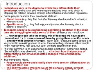 Introduction
 Individuals vary in the degree to which they differentiate their
emotions(Knowing what you’re feeling and knowing what to do about it:
Mapping the relation between emotion differentiation and emotion regulation).
 Some people describe their emotional states in
 Global terms (e.g. they feel bad after learning about a partner’s infidelity),
whereas others
 Specific terms (e.g. they feel angry and jealous after learning about a
partner’s infidelity).
 Teenagers seem to be experiencing conflicting emotions at the same
time and struggling to make sense of them all hence we must know
 “…. how people can take the messy mix of feelings we have at any
moment and try to make sense of them by giving them specific labels
… and how that process changes,” Nook said. “Because some people are
very specific in making sense of what they’re feeling, whereas other people
might just say they feel bad, but can’t be more specific than that.”
 “It’s very common to co-experience multiple emotions,” Somerville added.
“But what Erik was able to do was to … chart out how that process of
differentiating our emotional states changes from childhood to
adulthood.”
 Two competing ideas.
 People would slowly and steadily show more emotion differentiation as
they got older, and
 The ability to parse emotions would fall along a U-shape, in which
 