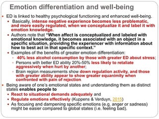 Emotion differentiation and well-being
 ED is linked to healthy psychological functioning and enhanced well-being.
 Basically, intense negative experience becomes less problematic,
and more easily regulated, when we conceptualize it and label it with
emotion knowledge.
 Authors note that “When affect is conceptualized and labeled with
emotional knowledge, it becomes associated with an object in a
specific situation, providing the experiencer with information about
how to best act in that specific context.”
 Examples of the benefits of greater emotion differentiation:
 40% less alcohol consumption by those with greater ED about stress;
 Persons with better ED ability 20%-50% less likely to retaliate
aggressively when hurt by another;
 Brain region measurements show down regulation activity, and those
with greater ability appear to show greater equanimity when
confronted with pain of rejectionn.
 Being aware of one’s emotional states and understanding them as distinct
states enables people to
 React to situational demands adequately and
 Regulate emotions effectively (Kuppens & Verduyn, 2015)
 As focusing and dampening specific emotions (e.g. anger or sadness)
might be easier compared to global states (i.e. feeling bad).
 