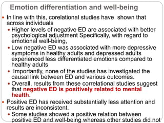 Emotion differentiation and well-being
 In line with this, corelational studies have shown that
across individuals
 Higher levels of negative ED are associated with better
psychological adjustment Specifically, with regard to
emotional well-being,
 Low negative ED was associated with more depressive
symptoms in healthy adults and depressed adults
experienced less differentiated emotions compared to
healthy adults
 Importantly, none of the studies has investigated the
causal link between ED and various outcomes.
 Overall, results from these correlational studies suggest
that negative ED is positively related to mental
health.
 Positive ED has received substantially less attention and
results are inconsistent.
 Some studies showed a positive relation between
positive ED and well-being whereas other studies did not
 