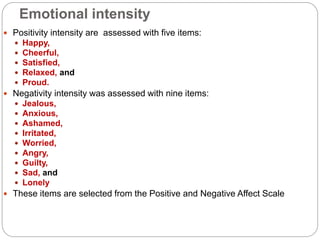 Emotional intensity
 Positivity intensity are assessed with five items:
 Happy,
 Cheerful,
 Satisfied,
 Relaxed, and
 Proud.
 Negativity intensity was assessed with nine items:
 Jealous,
 Anxious,
 Ashamed,
 Irritated,
 Worried,
 Angry,
 Guilty,
 Sad, and
 Lonely
 These items are selected from the Positive and Negative Affect Scale
 