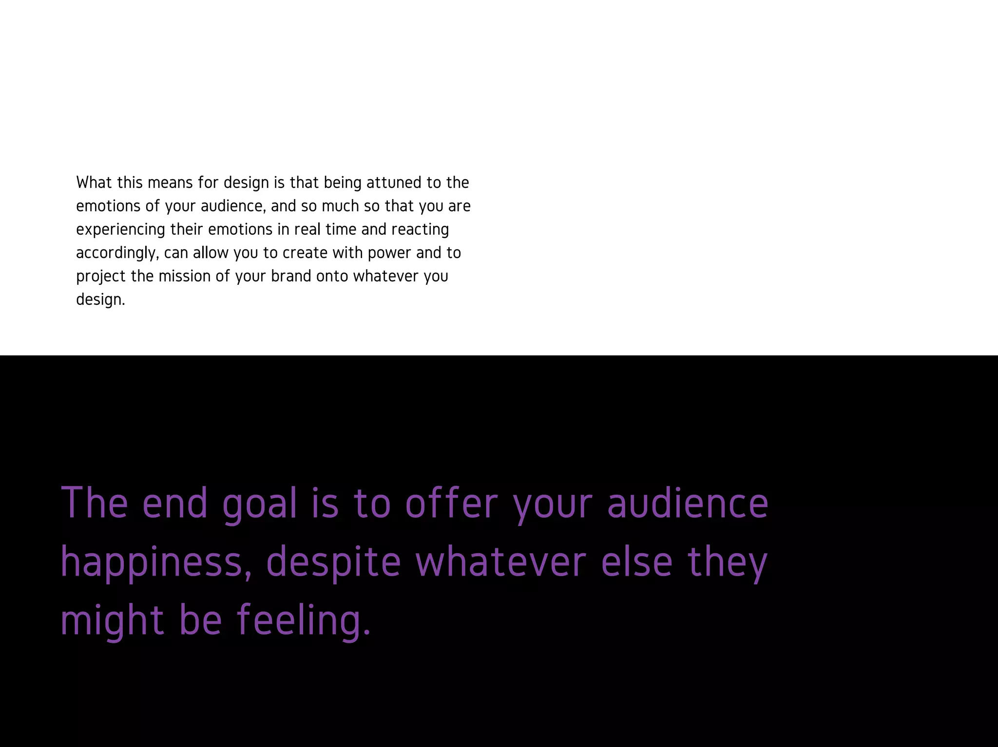 The end goal is to offer your audience
happiness, despite whatever else they
might be feeling.
What this means for design is that being
attuned to the emotions of your
audience, and so much so that you are
experiencing their emotions in real time
and reacting accordingly, can allow you
to create with power and to project the
mission of your brand onto whatever
you design.
 
