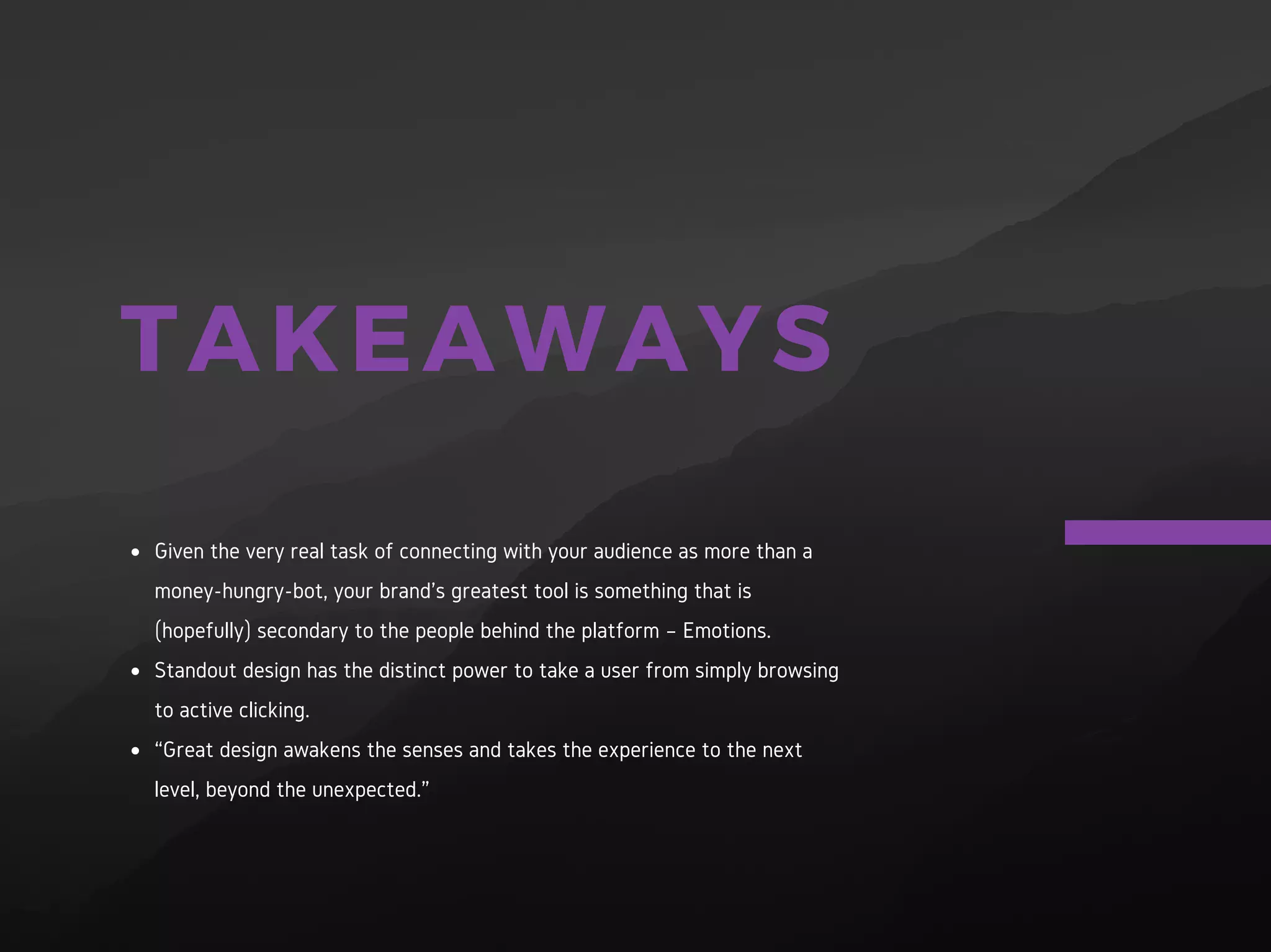 TAKEAWAYS
Given the very real task of connecting with your audience as more
than a money-hungry-bot, your brand’s greatest tool is something
that is (hopefully) secondary to the people behind the platform –
Emotions.
Standout design has the distinct power to take a user from simply
browsing to active clicking.
“Great design awakens the senses and takes the experience to the
next level, beyond the unexpected.”
 