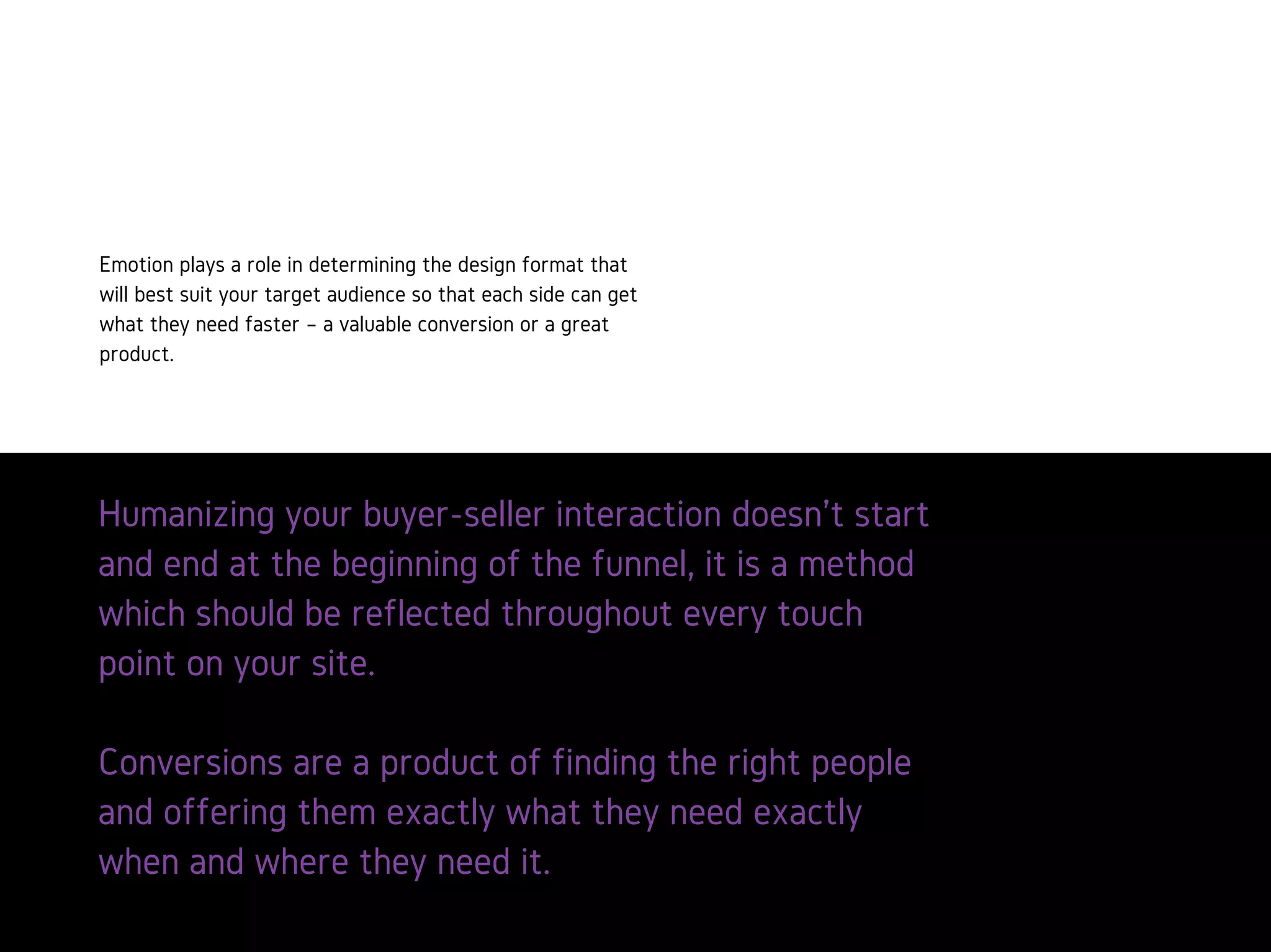 Humanizingyourbuyer-sellerinteractiondoesn’tstartandendat
thebeginningofthefunnel,itisamethodwhichshouldbe
reflectedthroughouteverytouchpointonyoursite.
Conversionsareaproductoffindingtherightpeopleand
offeringthemexactlywhattheyneedexactlywhenandwhere
theyneedit.
Emotion plays a role in determining
the design format that will best
suit your target audience so that
each side can get what they need
faster – a valuable conversion or a
great product.
 