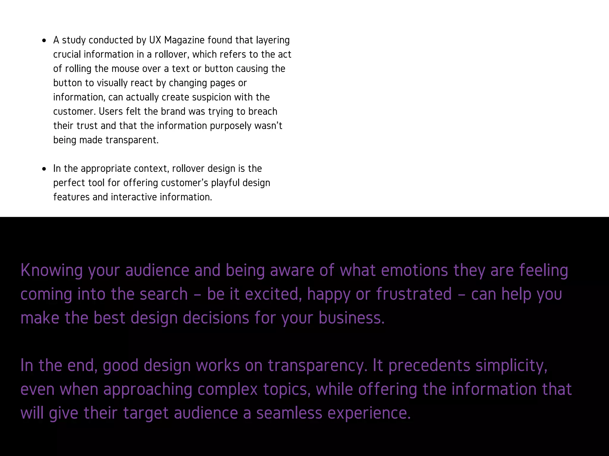Knowing your audience and being aware of what emo
are feeling coming into the search – be it excited, hap
frustrated – can help you make the best design decis
your business.
AstudyconductedbyUXMagazinefoundthatlayeringcrucial
informationinarollovercanactuallycreatesuspicionwiththe
customer.Usersfeltthebrandwastryingtobreachtheirtrustandthat
theinformationpurposelywasn’tbeingmadetransparent.
Rolloverdesignistheperfecttoolforofferingcustomer’splayfuldesign
featuresandinteractiveinformation.
 