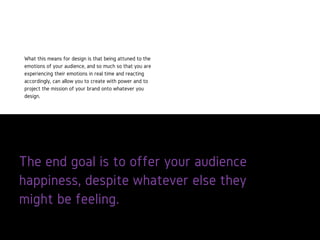 The end goal is to offer your audience
happiness, despite whatever else they
might be feeling.
What this means for design is that being
attuned to the emotions of your
audience, and so much so that you are
experiencing their emotions in real time
and reacting accordingly, can allow you
to create with power and to project the
mission of your brand onto whatever
you design.
 