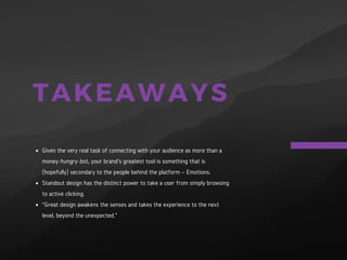 TAKEAWAYS
Given the very real task of connecting with your audience as more
than a money-hungry-bot, your brand’s greatest tool is something
that is (hopefully) secondary to the people behind the platform –
Emotions.
Standout design has the distinct power to take a user from simply
browsing to active clicking.
“Great design awakens the senses and takes the experience to the
next level, beyond the unexpected.”
 