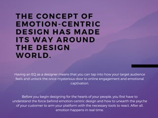 THE CONCEPT OF
EMOTION- CENTRIC
DESIGN HAS MADE
ITS WAY AROUND
THE DESIGN
WORLD.
Having an EQ as a designer means that you can tap into how
your target audience feels and unlock the once-mysterious
door to online engagement and emotional captivation.
But first, you have to understand how to unearth the psyche of
your customer to arm your platform with the necessary tools to
react. After all, emotion happens in real time.
 