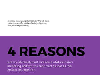 4 REASONSwhy you absolutely must care about what
your users are feeling, and why you must
react as soon as their emotion has been felt:
As we now know, tapping into the
emotion that will create a wow-
experience for your target
audience, takes more than just
strategic marketing.
 