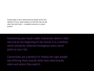 Humanizingyourbuyer-sellerinteractiondoesn’tstartandendat
thebeginningofthefunnel,itisamethodwhichshouldbe
reflectedthroughouteverytouchpointonyoursite.
Conversionsareaproductoffindingtherightpeopleand
offeringthemexactlywhattheyneedexactlywhenandwhere
theyneedit.
Emotion plays a role in determining
the design format that will best
suit your target audience so that
each side can get what they need
faster – a valuable conversion or a
great product.
 