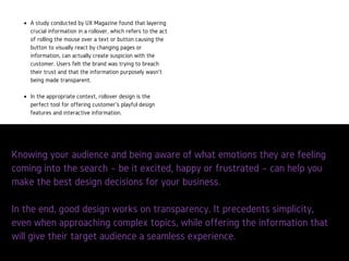 Knowing your audience and being aware of what emo
are feeling coming into the search – be it excited, hap
frustrated – can help you make the best design decis
your business.
AstudyconductedbyUXMagazinefoundthatlayeringcrucial
informationinarollovercanactuallycreatesuspicionwiththe
customer.Usersfeltthebrandwastryingtobreachtheirtrustandthat
theinformationpurposelywasn’tbeingmadetransparent.
Rolloverdesignistheperfecttoolforofferingcustomer’splayfuldesign
featuresandinteractiveinformation.
 