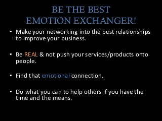 BE THE BEST
EMOTION EXCHANGER!
• Make your networking into the best relationships
to improve your business.
• Be REAL & not push your services/products onto
people.
• Find that emotional connection.
• Do what you can to help others if you have the
time and the means.
 