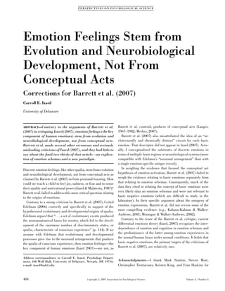 PE R SP EC TI V ES O N P SY CH O L O G I CA L S CIE N CE




Emotion Feelings Stem from
Evolution and Neurobiological
Development, Not From
Conceptual Acts
Corrections for Barrett et al. (2007)
Carroll E. Izard

University of Delaware


ABSTRACT—Contrary      to the arguments of Barrett et al.                   Barrett et al. contend, products of conceptual acts (Langer,
(2007) in critiquing Izard (2007), emotion feelings (the key                1967–1982; Merker, 2007).
component of human emotions) stem from evolution and                           Barrett et al. (2007) also misattributed the idea of an ‘‘ar-
neurobiological development, not from conceptual acts.                      chitecturally and chemically distinct’’ circuit for each basic
Barrett et al. made several other erroneous and seriously                   emotion. That descriptor did not appear in Izard (2007). Actu-
misleading criticisms of Izard (2007), and they had little to               ally, I conceptualized the substrates of discrete emotions in
say about the ﬁnal two thirds of that article—an explica-                   terms of multiple brain regions or neurobiological systems (more
tion of emotion schemas and a new paradigm.                                 compatible with Edelman’s ‘‘neuronal arrangement’’ than with
                                                                            a single emotion-speciﬁc unique circuit).
Discrete emotion feelings, like other qualia, stem from evolution              In weighing the evidence that favored the conceptual act
and neurobiological development, not from conceptual acts as                hypothesis of emotion activation, Barrett et al. (2007) failed to
claimed by Barrett et al. (2007) or from proximal learning. How             weigh the evidence relating to basic emotions separately from
could we teach a child to feel joy, sadness, or fear and to sense           that relating to emotion schemas. Consequently, much of the
their quality and motivational power (Izard & Malatesta, 1987)?             data they cited in refuting the concept of basic emotions were
Barrett et al. failed to address this most critical question relating       very likely data on emotion schemas and were not relevant to
to the origins of emotions.                                                 basic negative emotions (which are difﬁcult to study in the
   Contrary to a strong criticism by Barrett et al. (2007), I cited         laboratory). In their speciﬁc argument about the ontogeny of
Edelman (2006) correctly and speciﬁcally in support of the                  emotion expressions, Barrett et al. did not review some of the
hypothesized evolutionary and developmental origins of qualia.              most compelling evidence (e.g., Kahana-Kalman & Walker-
Edelman argued that ‘‘. . . a set of evolutionary events produced           Andrews, 2001; Montague & Walker-Andrews, 2002).
the neuroanatomical bases for reentry, which led to the devel-                 Contrary to the tenor of the Barrett et al. critique, current
opment of the enormous number of discriminatory states, or                  differential emotions theory (Izard, 2007) recognizes the inter-
qualia, characteristic of conscious experience’’ (p. 144). If we            dependence of emotion and cognition in emotion schemas and
assume with Edelman that evolutionary and developmental                     the predominance of the latter among emotion experiences in
processes gave rise to the neuronal arrangements that produce               the normal human brain under normal conditions. It holds that
the qualia of conscious experience, then emotion feelings—the               basic negative emotions, the primary targets of the criticisms of
key component of human emotions (Izard 2007)—are not, as                    Barrett et al. (2007), are relatively rare.


Address correspondence to Carroll E. Izard, Psychology Depart-
ment, 108 Wolf Hall, University of Delaware, Newark, DE 19716;              Acknowledgments—I thank Mark Stanton, Steven Most,
e-mail: izard@udel.edu.                                                     Christopher Trentacosta, Kristen King, and Fran Haskins for


404                                             Copyright r 2007 Association for Psychological Science                       Volume 2—Number 4
 
