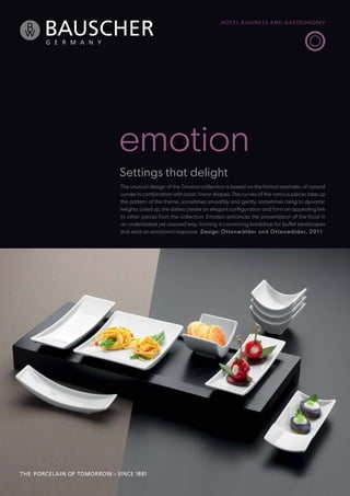 emotion
Settings that delight
The unusual design of the Emotion collection is based on the formal aesthetic of natural
curves in combination with basic linear shapes. The curves of the various pieces take up
the pattern of the theme, sometimes smoothly and gently, sometimes rising to dynamic
heights. Lined up, the dishes create an elegant configuration and form an appealing link
to other pieces from the collection. Emotion enhances the presentation of the food in
an understated yet assured way, forming a convincing backdrop for buffet landscapes
that elicit an emotional response. Design: O t tenwäl der un d O t tenwäl de r, 2011

 