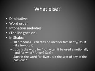 What else?
• Diminutives
• Word order
• Intonation melodies
• (The list goes on)
• In Shabo:
– 18 pronouns—can they be used for familiarity/insult
(like tu/vous?)
– subu is the word for ‘hot’—can it be used emotionally
(and for what? Anger? Sex?)
– ɓaɓu is the word for ‘liver’, is it the seat of any of the
passions?
 