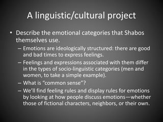 A linguistic/cultural project
• Describe the emotional categories that Shabos
themselves use.
– Emotions are ideologically structured: there are good
and bad times to express feelings.
– Feelings and expressions associated with them differ
in the types of socio-linguistic categories (men and
women, to take a simple example).
– What is “common sense”?
– We’ll find feeling rules and display rules for emotions
by looking at how people discuss emotions—whether
those of fictional characters, neighbors, or their own.
 
