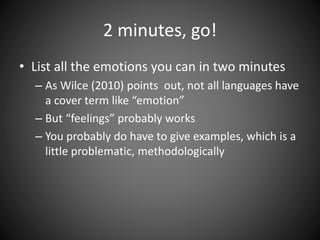 2 minutes, go!
• List all the emotions you can in two minutes
– As Wilce (2010) points out, not all languages have
a cover term like “emotion”
– But “feelings” probably works
– You probably do have to give examples, which is a
little problematic, methodologically
 