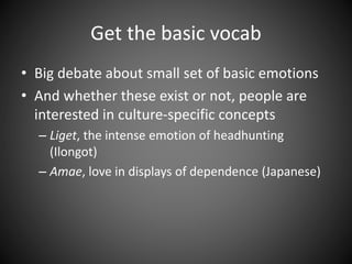 Get the basic vocab
• Big debate about small set of basic emotions
• And whether these exist or not, people are
interested in culture-specific concepts
– Liget, the intense emotion of headhunting
(Ilongot)
– Amae, love in displays of dependence (Japanese)
 