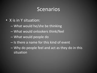 Scenarios
• X is in Y situation:
– What would he/she be thinking
– What would onlookers think/feel
– What would people do
– Is there a name for this kind of event
– Why do people feel and act as they do in this
situation
 