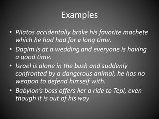 Examples
• Pilatos accidentally broke his favorite machete
which he had had for a long time.
• Dagim is at a wedding and everyone is having
a good time.
• Israel is alone in the bush and suddenly
confronted by a dangerous animal, he has no
weapon to defend himself with.
• Babylon’s boss offers her a ride to Tepi, even
though it is out of his way
 