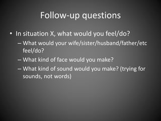 Follow-up questions
• In situation X, what would you feel/do?
– What would your wife/sister/husband/father/etc
feel/do?
– What kind of face would you make?
– What kind of sound would you make? (trying for
sounds, not words)
 