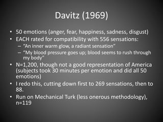 Davitz (1969)
• 50 emotions (anger, fear, happiness, sadness, disgust)
• EACH rated for compatibility with 556 sensations:
– “An inner warm glow, a radiant sensation”
– “My blood pressure goes up; blood seems to rush through
my body”
• N=1,200, though not a good representation of America
(subjects took 30 minutes per emotion and did all 50
emotions)
• I redo this, cutting down first to 269 sensations, then to
88.
• Run on Mechanical Turk (less onerous methodology),
n=119
 