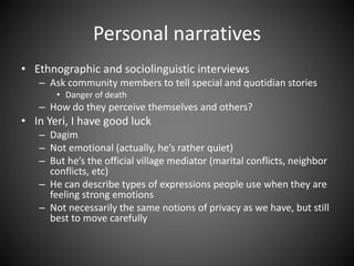 Personal narratives
• Ethnographic and sociolinguistic interviews
– Ask community members to tell special and quotidian stories
• Danger of death
– How do they perceive themselves and others?
• In Yeri, I have good luck
– Dagim
– Not emotional (actually, he’s rather quiet)
– But he’s the official village mediator (marital conflicts, neighbor
conflicts, etc)
– He can describe types of expressions people use when they are
feeling strong emotions
– Not necessarily the same notions of privacy as we have, but still
best to move carefully
 