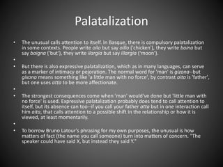 Palatalization
• The unusual calls attention to itself. In Basque, there is compulsory palatalization
in some contexts. People write oilo but say oillo ('chicken'), they write baina but
say baigna ('but'), they write ilargia but say illargia ('moon').
•
• But there is also expressive palatalization, which as in many languages, can serve
as a marker of intimacy or pejoration. The normal word for 'man' is gizona--but
gixona means something like 'a little man with no force', by contrast aita is 'father',
but one uses atta to be more affectionate.
•
• The strongest consequences come when 'man' would've done but 'little man with
no force' is used. Expressive palatalization probably does tend to call attention to
itself, but its absence can too--if you call your father atta but in one interaction call
him aita, that calls attention to a possible shift in the relationship or how it is
viewed, at least momentarily.
•
• To borrow Bruno Latour's phrasing for my own purposes, the unusual is how
matters of fact (the name you call someone) turn into matters of concern. "The
speaker could have said X, but instead they said Y."
 