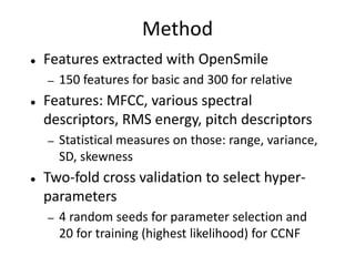 Method 
● Features extracted with OpenSmile 
─ 150 features for basic and 300 for relative 
● Features: MFCC, various spectral 
descriptors, RMS energy, pitch descriptors 
─ Statistical measures on those: range, variance, 
SD, skewness 
● Two-fold cross validation to select hyper-parameters 
─ 4 random seeds for parameter selection and 
20 for training (highest likelihood) for CCNF 
 