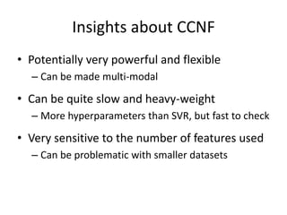 Insights about CCNF 
• Potentially very powerful and flexible 
– Can be made multi-modal 
• Can be quite slow and heavy-weight 
– More hyperparameters than SVR, but fast to check 
• Very sensitive to the number of features used 
– Can be problematic with smaller datasets 
 
