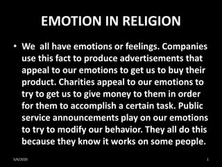 EMOTION IN RELIGION
• We all have emotions or feelings. Companies
use this fact to produce advertisements that
appeal to our emotions to get us to buy their
product. Charities appeal to our emotions to
try to get us to give money to them in order
for them to accomplish a certain task. Public
service announcements play on our emotions
to try to modify our behavior. They all do this
because they know it works on some people.
5/6/2020 1
 