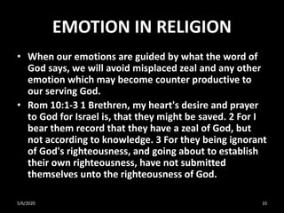 EMOTION IN RELIGION
• When our emotions are guided by what the word of
God says, we will avoid misplaced zeal and any other
emotion which may become counter productive to
our serving God.
• Rom 10:1-3 1 Brethren, my heart's desire and prayer
to God for Israel is, that they might be saved. 2 For I
bear them record that they have a zeal of God, but
not according to knowledge. 3 For they being ignorant
of God's righteousness, and going about to establish
their own righteousness, have not submitted
themselves unto the righteousness of God.
5/6/2020 10
 