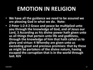 EMOTION IN RELIGION
• We have all the guidance we need to be assured we
are pleasing God in what we do. Note:
• 2 Peter 1:2-4 2 Grace and peace be multiplied unto
you through the knowledge of God, and of Jesus our
Lord, 3 According as his divine power hath given unto
us all things that pertain unto life and godliness,
through the knowledge of him that hath called us to
glory and virtue: 4 Whereby are given unto us
exceeding great and precious promises: that by these
ye might be partakers of the divine nature, having
escaped the corruption that is in the world through
lust. KJV
5/6/2020 11
 