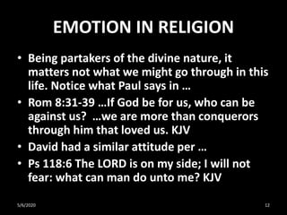 EMOTION IN RELIGION
• Being partakers of the divine nature, it
matters not what we might go through in this
life. Notice what Paul says in …
• Rom 8:31-39 …If God be for us, who can be
against us? …we are more than conquerors
through him that loved us. KJV
• David had a similar attitude per …
• Ps 118:6 The LORD is on my side; I will not
fear: what can man do unto me? KJV
5/6/2020 12
 