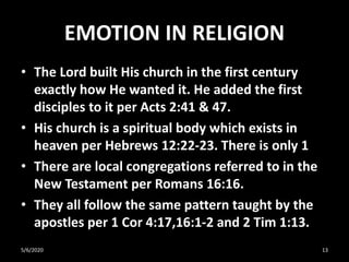 EMOTION IN RELIGION
• The Lord built His church in the first century
exactly how He wanted it. He added the first
disciples to it per Acts 2:41 & 47.
• His church is a spiritual body which exists in
heaven per Hebrews 12:22-23. There is only 1
• There are local congregations referred to in the
New Testament per Romans 16:16.
• They all follow the same pattern taught by the
apostles per 1 Cor 4:17,16:1-2 and 2 Tim 1:13.
5/6/2020 13
 