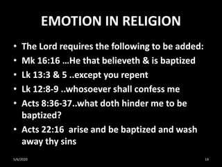 EMOTION IN RELIGION
• The Lord requires the following to be added:
• Mk 16:16 …He that believeth & is baptized
• Lk 13:3 & 5 ..except you repent
• Lk 12:8-9 ..whosoever shall confess me
• Acts 8:36-37..what doth hinder me to be
baptized?
• Acts 22:16 arise and be baptized and wash
away thy sins
5/6/2020 14
 